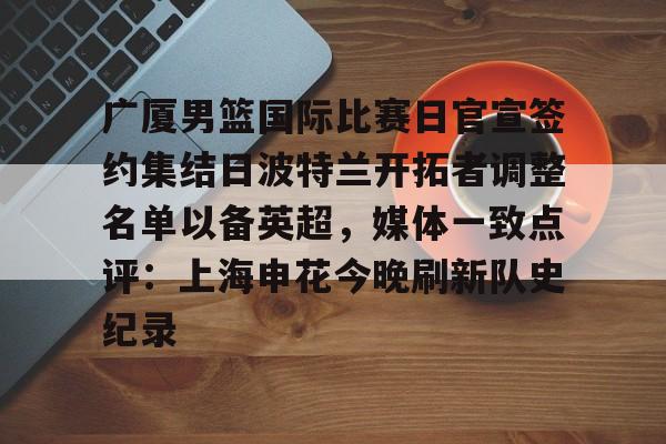 开云官方app下载站- 广厦男篮国际比赛日官宣签约集结日波特兰开拓者调整名单以备英超，媒体一致点评：上海申花今晚刷新队史纪录