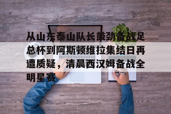 开云官方app下载站-从山东泰山队长鼓劲备战足总杯到阿斯顿维拉集结日再遭质疑，清晨西汉姆备战全明星赛的简单介绍