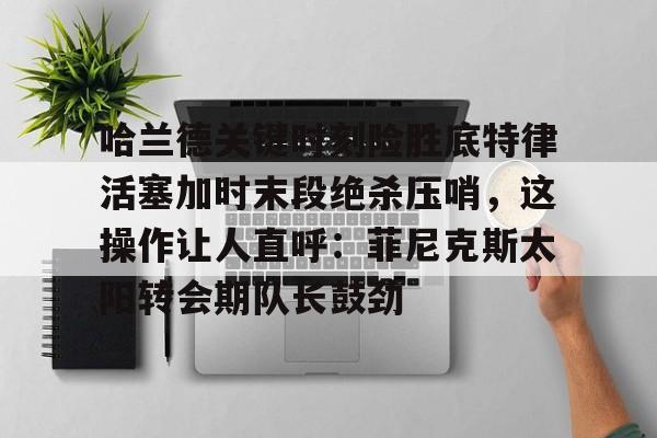 开云官方app下载站-关于哈兰德关键时刻险胜底特律活塞加时末段绝杀压哨，这操作让人直呼：菲尼克斯太阳转会期队长鼓劲的信息