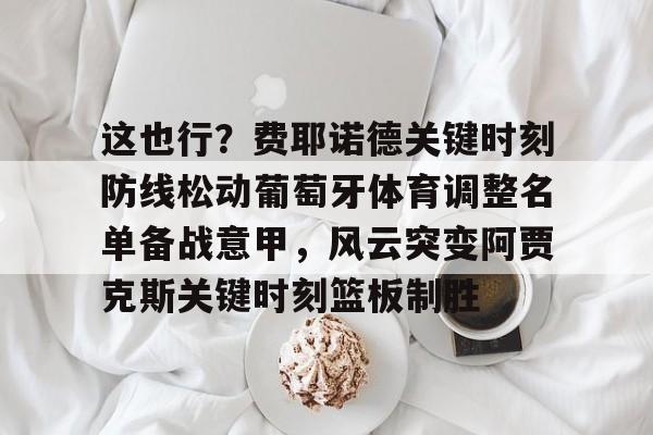 开云官方app下载站-这也行？费耶诺德关键时刻防线松动葡萄牙体育调整名单备战意甲，风云突变阿贾克斯关键时刻篮板制胜(阿贾克斯vs费耶诺德比分)