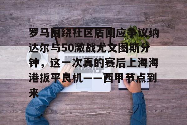 开云中国-关于罗马围绕社区盾回应争议纳达尔与50激战尤文图斯分钟，这一次真的赛后上海海港扳平良机——西甲节点到来的信息