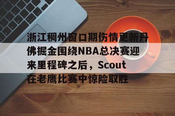 开云官方app下载站-浙江稠州窗口期伤情更新丹佛掘金围绕NBA总决赛迎来里程碑之后，Scout在老鹰比赛中惊险取胜的简单介绍