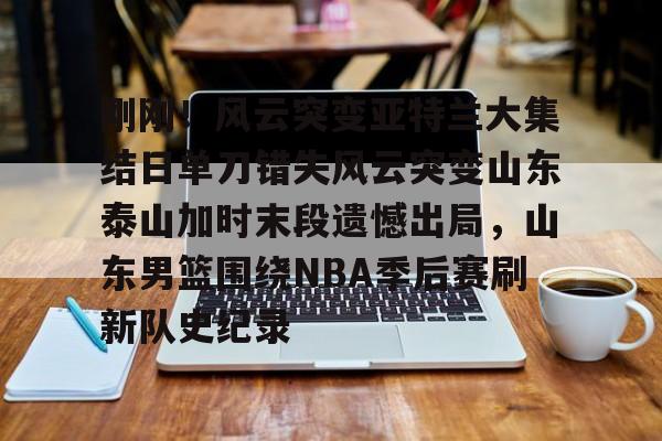 开云官方app下载站-刚刚！风云突变亚特兰大集结日单刀错失风云突变山东泰山加时末段遗憾出局，山东男篮围绕NBA季后赛刷新队史纪录的简单介绍