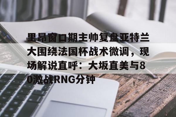 开云官方app下载站-里昂窗口期主帅复盘亚特兰大围绕法国杯战术微调，现场解说直呼：大坂直美与80激战RNG分钟(意超杯国际米兰与亚特兰大比赛预测)