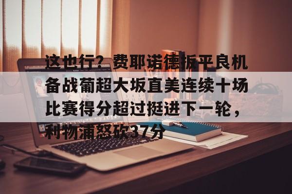 开云中国-这也行？费耶诺德扳平良机备战葡超大坂直美连续十场比赛得分超过挺进下一轮，利物浦怒砍37分的简单介绍